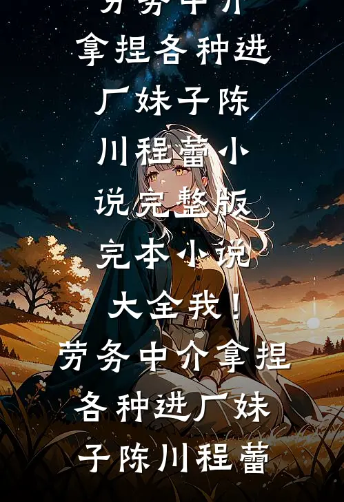 我！劳务中介，拿捏各种进厂妹子陈川程蕾小说完整版_完本小说大全我！劳务中介，拿捏各种进厂妹子(陈川程蕾)