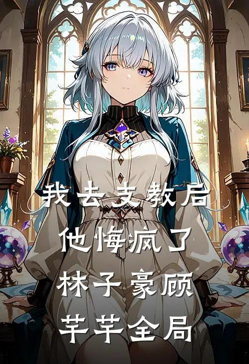 我去支教后，他悔疯了林子豪顾芊芊全局