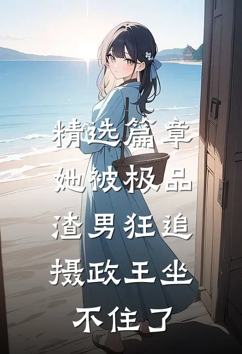 精选篇章她被极品渣男狂追，摄政王坐不住了