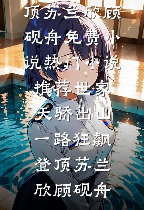 世家天骄出山，一路狂飙登顶苏兰欣顾砚舟免费小说_热门小说推荐世家天骄出山，一路狂飙登顶苏兰欣顾砚舟
