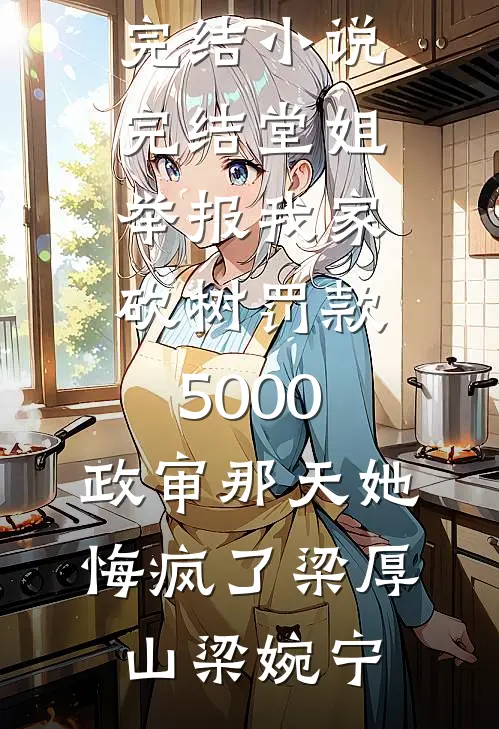 堂姐举报我家砍树罚款5000，政审那天她悔疯了梁厚山梁婉宁好看的小说推荐完结_小说完结堂姐举报我家砍树罚款5000，政审那天她悔疯了梁厚山梁婉宁
