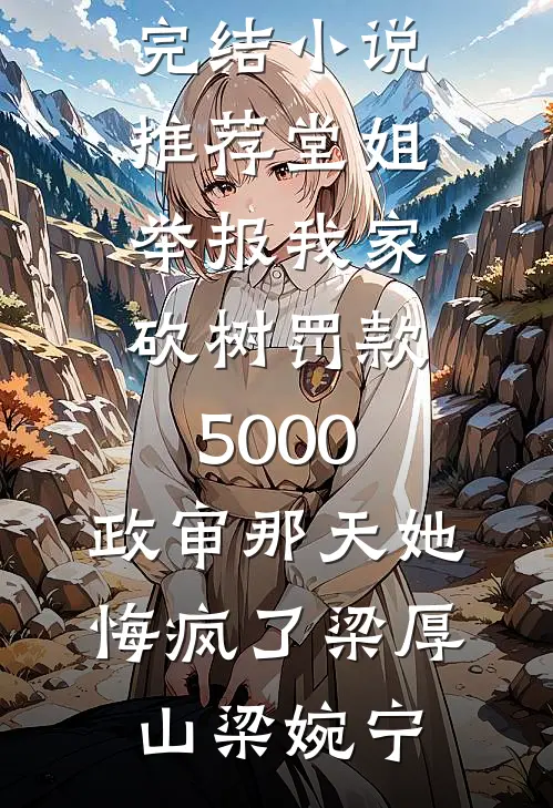 堂姐举报我家砍树罚款5000，政审那天她悔疯了(梁厚山梁婉宁)免费阅读_最新完结小说推荐堂姐举报我家砍树罚款5000，政审那天她悔疯了(梁厚山梁婉宁)