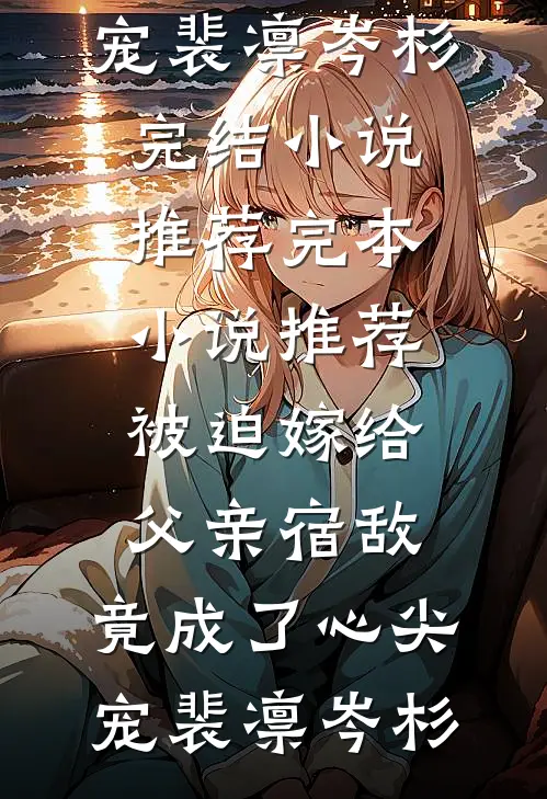 被迫嫁给父亲宿敌，竟成了心尖宠(裴凛岑杉)完结小说推荐_完本小说推荐被迫嫁给父亲宿敌，竟成了心尖宠裴凛岑杉