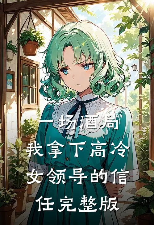 一场酒局，我拿下高冷女领导的信任完整版