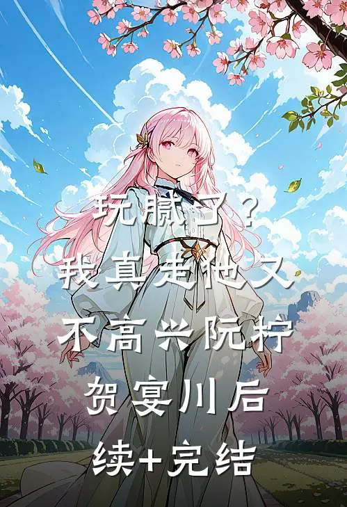 玩腻了？我真走他又不高兴阮柠贺宴川后续+完结