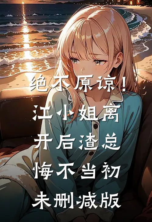 绝不原谅！江小姐离开后，渣总悔不当初未删减版