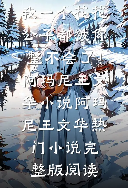 哥，我一个花花公子都被你整不会了！阿玛尼王文华小说阿玛尼王文华热门小说完整版阅读