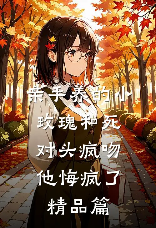 亲手养的小玫瑰和死对头疯吻，他悔疯了精品篇