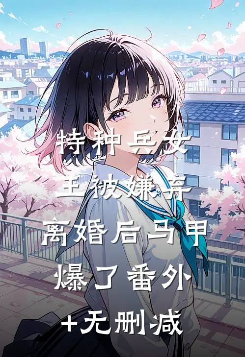 特种兵女王被嫌弃，离婚后马甲爆了番外+无删减