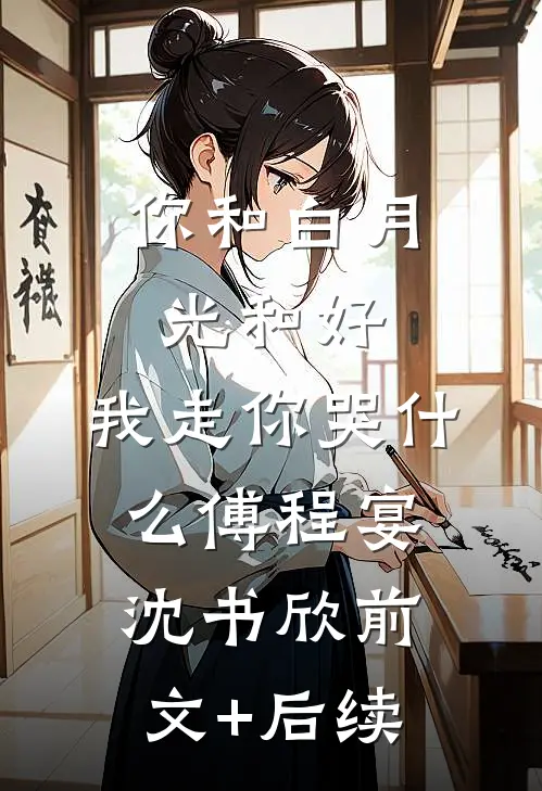 你和白月光和好，我走你哭什么傅程宴沈书欣前文+后续